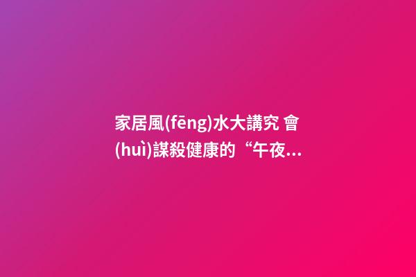 家居風(fēng)水大講究 會(huì)謀殺健康的“午夜兇宅”